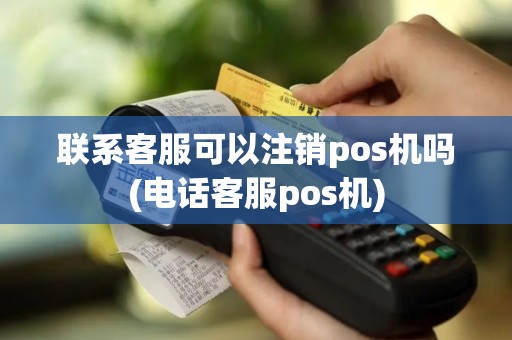 联系客服可以注销pos机吗(电话客服pos机)