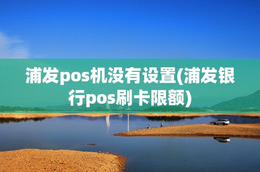 浦发pos机没有设置(浦发银行pos刷卡限额)